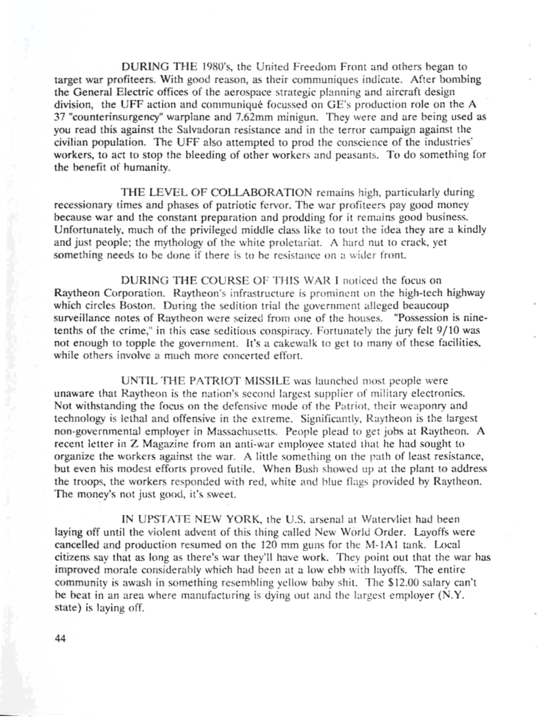 DURING THE 1980’s, the United Freedom Front and others began to target war profiteers. With good reason, as their communiques indicate. After bombing the General Electric offices of the aerospace strategic planning and aircraft design division, the UFF action and communiqué focussed on GE’s production role on the A 37 “counterinsurgency” warplane and 7.62mm minigun. They were and are being used as you read this against the Salvadoran resistance and in the terror campaign against the Givilian population. The UFF also attempted to prod the conscience of the industries’ workers, to act to stop the bleeding of other workers and peasants. To do something for the benefit of humanity.  THE LEVEL OF COLLABORATION remains high, particularly during. recessionary times and phases of patriotic fervor. The war profiteers pay good money because war and the constant preparation and prodding for it remains good busines: Unfortunately, much of the privileged middle class like to tout the idea they are a kindly and just people; the mythology of the white proletariat. A hard nut to crack, yet something needs to be done if there is to be resistance on o wider front,  DURING THE COURSE OF THIS WAR I noticed the focus on Raytheon Corporation. Raytheon’s infrastructure is prominent on the high-tech highway which circles Boston. During the sedition trial the government alleged beaucoup surveillance notes of Raythcon were seized from one of the houses. "Possession is nine- tenths of the crime," in this case seditious conspiracy. Fortunately the jury felt 9/10 was not enough 10 topple the government. IU’s a cakewalk to get to many of these facili while others involve a much more concerted effort.  UNTIL THE PATRIOT MISSILE was launched most people were unaware that Raytheon is the nation’s second largest supplier of military electron Not withstanding the focus on the defensive mode of the Patriot. their weaponry and technology is lethal and offensive in the extreme. Significantly, Ruytheon is the largest non-governmental employer in Massachusetts. People plead to get jobs at Raytheon. A recent letter in Z Magazine from an anti-war employee stated that he had sought to organize the workers against the war. A little something on the path of least resistance, but even his modest efforis proved futile. When Bush showed up at the plant to address the troops, the workers responded with red, white and blue flags provided by Raytheon. The money’s not just good, it’s sweel.  IN UPSTATE NEW YORK, the U.S. arsenal at Watervliet had been laying off until the violent advent of this thing called New World Order. Layoffs were cancelled and production resumed on the 120 mm guns for the M-1A1 tank. Local citizens say that as long as there’s war they’ll have work. They point out that the war has improved morale considerably which had been at a low ebb with layoffs. The entire  s awash in something resembling yellow baby shit. The $12.00 salary can’t  n area where manufacturing is dying out and the largest employer (N.Y. state) is laying off.  44 